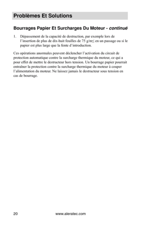 Page 20www.aleratec.com
20
Problèmes Et Solut\Vions
Bourrages Papier E\Vt Surcharges Du Mot\Veur - continué 
1.  Dépassement de la capacité de destruction, par exemple lors de 
l’insertion de plus de dix-huit feuilles de 75 g/m≤ en un passage ou si le 
papier est plus large que la fente d’introduction.  
Ces opérations anormales peuvent déclencher l’activation du circuit de 
protection automatique contre la surcharge thermique du moteur, ce qui a 
pour effet de mettre le destructeur hors tension.  Un bourrage...