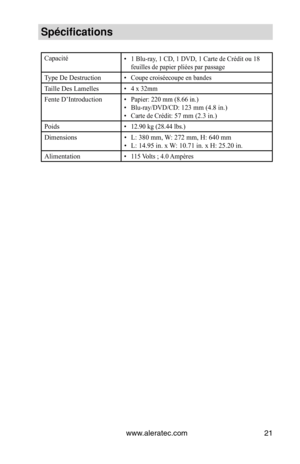 Page 21www.aleratec.com21
Spécifications
Capacité• 1 Blu-ray, 1 CD, 1 DVD, 1 Carte de Crédit ou 18 
feuilles de papier pliées par passage
Type De Destruction• Coupe croiséecoupe en bandes
Taille Des Lamelles• 4 x 32mm
Fente D’Introduction• Papier: 220 mm (8.66 in.)
•  Blu-ray/DVD/CD: 
123 mm (4.8 in.)
• Carte de Crédit: 57 mm (2.3 in.)
Poids
•  12.90 kg (28.44 lbs.)
Dimensions • L: 380 mm, W: 272 mm, H: 640 mm 
•  L: 14.95 in. x W: 10.71 in. x H: 25.20 in.
Alimentation
•  115 Volts ; 4.0 Ampères  