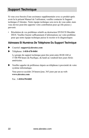 Page 22www.aleratec.com
22
Support Technique
Si vous avez besoin d’une assistance supplémentaire avec ce produit après 
avoir lu le présent Manuel de l’utilisateur, veuillez contacter le Support 
technique d’Aleratec. Notre équipe technique sera ravie de vous aider , mais 
vous devrez peut-être apporter votre contribution pour qu’elle puisse y 
parvenir.
•  Résolution de vos problèmes relatifs au destructeur DVD/CD Shredder 
DS18. Veuillez fournir suffisamment d’informations sur votre problème 
pour que notre...