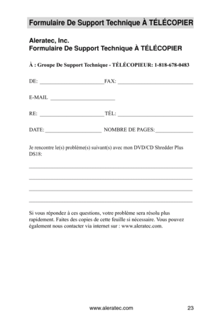 Page 23www.aleratec.com23
Formulaire De Supp\Vort Technique À TÉLÉCOPI\VER
Aleratec, Inc.
Formulaire De Supp\Vort Technique À TÉLÉCOPI\VER
À : Groupe De Support Technique - TÉLÉCOPIEUR: 1-818-678-0483
DE: ________________________ FAX:  ____________________________
E-MAIL   ________________________
RE:  ________________________
TÉL:  ____________________________
DATE:  _____________________
NOMBRE DE PAGES:  ______________
Je rencontre le(s) problème(s) suivant(s) avec mon DVD/CD Shredder Plus 
DS18:...