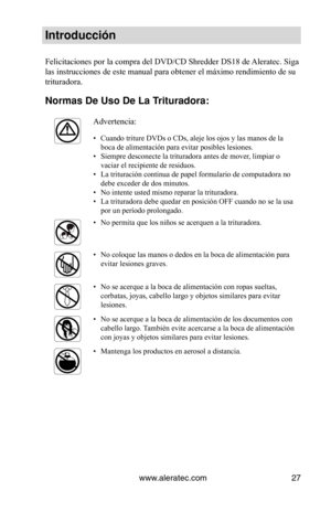 Page 27www.aleratec.com27
Introducción
Felicitaciones por la compra del DVD/CD Shredder DS18 de Aleratec. Siga 
las instrucciones de este manual para obtener el máximo rendimiento de su 
trituradora.
Normas De Uso De L\Va Trituradora: 
Advertencia:
• Cuando triture DVDs o CDs, aleje los ojos y las manos de la 
boca de alimentación para evitar posibles lesiones.  
•  Siempre desconecte la trituradora antes de mover, limpiar o 
vaciar el recipiente de residuos.  
•  La trituración continua de papel formulario de...