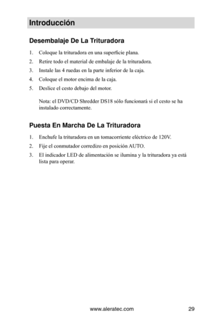 Page 29www.aleratec.com29
Introducción
Desembalaje De La \VTrituradora
1. Coloque la trituradora en una superficie plana.
2.  Retire todo el material de embalaje de la trituradora.
3.  Instale las 4 ruedas en la parte inferior de la caja.
4.  Coloque el motor encima de la caja.
5.  Deslice el cesto debajo del motor. 
 
Nota: el DVD/CD Shredder DS18 sólo funcionará si el cesto se ha 
instalado correctamente.
Puesta En Marcha De\V La Trituradora
1. Enchufe la trituradora en un tomacorriente eléctrico de 120V.
2....