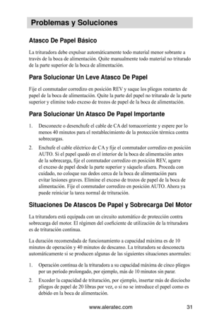 Page 31www.aleratec.com31
 Problemas y Soluc\Viones
Atasco De Papel Bá\Vsico 
La trituradora debe expulsar automáticamente todo material menor sobrante a 
través de la boca de alimentación. Quite manualmente todo material no triturado 
de la parte superior de la boca de alimentación.  
Para Solucionar Un\V Leve Atasco De Papel
Fije el conmutador corredizo en posición REV y saque los pliegos restantes de 
papel de la boca de alimentación. Quite la parte del papel no triturado de la parte 
superior y elimine todo...