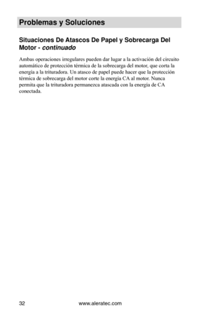 Page 32www.aleratec.com
32
Problemas y Soluci\Vones
Situaciones De Atascos De Papel y\V Sobrecarga Del 
Motor - continuado
Ambas operaciones irregulares pueden dar lugar a la activación del circuito 
automático de protección térmica de la sobrecarga del motor, que corta la 
energía a la trituradora. Un atasco de papel puede hacer que la protección 
térmica de sobrecarga del motor corte la energía CA al motor. Nunca 
permita que la trituradora permanezca atascada con la energía de CA 
conectada.   