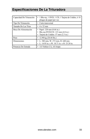 Page 33www.aleratec.com33
Especificaciones De\V La Trituradora
Capacidad De Trituración• 1 Blu-ray, 1 DVD, 1 CD, 1 Tarjeta de Crédito, ó 18 
pliegos de papel por vez
Tipo De Trituración• Corte transversal
Tamaño De Las Tiras• 4 x 32 mm
Boca De Alimentación• Papel: 220 mm (8.66 in.)
• Blu-ray/DVD/CD: 123 mm (4.8 in.) 
•  Tarjeta de Crédito: 57 mm (2.3 in.) 
Peso • 12.90 kg (28.44 lbs.)
Dimensiones • L: 380 mm, W: 272 mm, H: 640 mm 
•  L: 14.95 in. x W: 10.71 in. x H: 25.20 in.
Potencia De Entrada
•  115 Voltios...