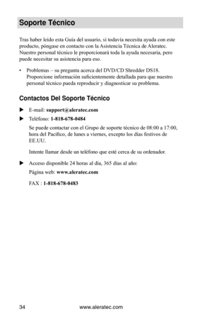 Page 34www.aleratec.com
34
Soporte Técnico
Tras haber leído esta Guía del usuario, si todavía necesita ayuda con este 
producto, póngase en contacto con la Asistencia Técnica de Aleratec. 
Nuestro personal técnico le proporcionará toda la ayuda necesaria, pero 
puede necesitar su asistencia para eso.
•  Problemas – su pregunta acerca del DVD/CD Shredder DS18. 
Proporcione información suficientemente detallada para que nuestro 
personal técnico pueda reproducir y diagnosticar su problema. 
Contactos Del...