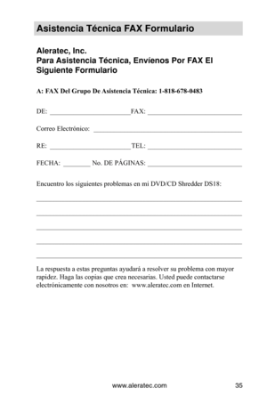 Page 35www.aleratec.com35
Asistencia Técnica\V FAX Formulario
Aleratec, Inc.
Para Asistencia Técnica\V, Envíenos Por FAX El 
Siguiente Formular\Vio
A: FAX Del Grupo De Asistencia Técnica: 1-818-678-0483
DE: ________________________ FAX:  ____________________________
Correo Electrónico:   ____________________________________________
RE:  ________________________
TEL:  ____________________________
FECHA:  ________
No. DE PÁGINAS: ____________________________
Encuentro los siguientes problemas en mi DVD/CD...