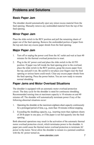 Page 7www.aleratec.com7
\broblems an\f Soluti\hons
Basic \baper Jam
The shredder should automatically eject any minor excess material from the 
feed opening. Manually remove any unshredded material from the top of the 
feed opening.
Minor \baper Jam
Place the slide switch in the REV position and pull the remaining sheets of 
paper out of the feed opening. Remove the unshredded portion of paper from 
the top and clear any excess paper shreds from the feed opening.
Major \baper Jam
1. Turn off or unplug the...