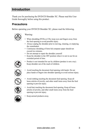Page 3www.aleratec.com3
Introduction
Thank you for purchasing the DVD/CD Shredder XC. Please read this User 
Guide thoroughly before using this product. 
Precautions
Before operating your DVD/CD Shredder XC, please read the following.
Warning:
When shredding DVDs or CDs, keep eyes and fingers away from 
• 
the feed opening to avoid possible injury.
Always unplug the shredder prior to moving, cleaning, or emptying 
• 
the wastebasket.
Continuous shredding of form fed computer paper should not 
• 
exceed two...