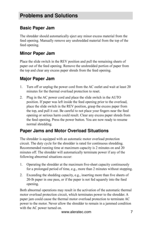 Page 7www.aleratec.com7
Problems and Solutions
Basic Paper Jam
The shredder should automatically eject any minor excess material from t\
he 
feed opening. Manually remove any unshredded material from the top of th\
e 
feed opening.
Minor Paper Jam
Place the slide switch in the REV position and pull the remaining sheets of 
paper out of the feed opening. Remove the unshredded portion of paper fr\
om 
the top and clear any excess paper shreds from the feed opening.
Major Paper Jam
Turn off or unplug the power...