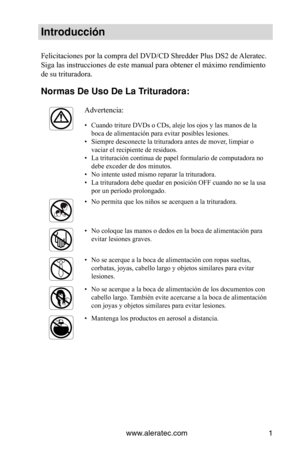 Page 25www.aleratec.com1
Introducción
Felicitaciones por la compra del DVD/CD Shredder Plus DS2 de Aleratec. 
Siga las instrucciones de este manual para obtener el máximo rendimiento 
de su trituradora.
Normas De Uso De La Trituradora: 
Advertencia:
Cuando triture DVDs o CDs, aleje los ojos y las manos de la 
• 
boca de alimentación para evitar posibles lesiones.  
Siempre desconecte la trituradora antes de mover, limpiar o 
• 
vaciar el recipiente de residuos.  
La trituración continua de papel formulario de...