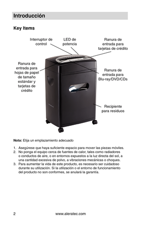 Page 26www.aleratec.com
2
Introducción
Key Items
Ranura de 
entrada para 
tarjetas de crédito
Ranura de 
entrada para 
hojas de papel  de tamaño estándar y 
tarjetas de  crédito Ranura de  
entrada para  
Blu-ray/DVD/CDs
LED de 
potencia
Interruptor de  
control
Recipiente
para residuos
Nota: Elija un emplazamiento adecuado
Asegúrese que haya suficiente espacio para mover las piezas móvi\
les.
1. 
No ponga el equipo cerca de fuentes de calor, tales como radiadores 
2. 
o conductos de aire, o en entornos...