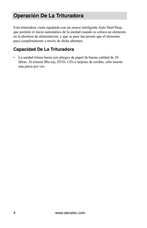 Page 28www.aleratec.com
4
Operación De La Trituradora
Esta trituradora viene equipada con un sensor inteligente Auto Start/Stop, 
que permite el inicio automático de la unidad cuando se coloca un elemento 
en la abertura de alimentación, y que se pare tan pronto que el eleme\
nto 
pasa completamente a través de dicha abertura.  
Capacidad De La Trituradora
La unidad tritura hasta seis pliegos de papel de buena calidad de 20 
• 
libras. Al triturar Blu-ray, DVD, CDs o tarjetas de crédito, sólo inserte 
una pieza...