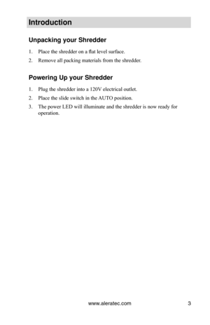 Page 5www.aleratec.com3
Introduction
Unpacking your Shredder
Place the shredder on a flat level surface.
1. 
Remove all packing materials from the shredder.
2. 
Powering Up your Shredder
Plug the shredder into a 120V electrical outlet.
1. 
Place the slide switch in the AUTO position.
2. 
The power LED will illuminate and the shredder is now ready for 
3. 
operation. 