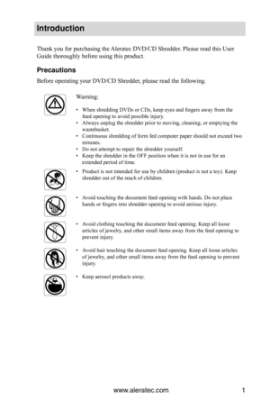 Page 3www.aleratec.com1
Introduction
Thank you for purchasing the Aleratec DVD/CD Shredder. Please read this User 
Guide thoroughly before using this product.
Precautions
Before operating your DVD/CD Shredder, please read the following.
Warning:
When shredding DVDs or CDs, keep eyes and fingers away from the 
• 
feed opening to avoid possible injury.
Always unplug the shredder prior to moving, cleaning, or emptying the 
• 
wastebasket.
Continuous shredding of form fed computer paper should not exceed two 
•...