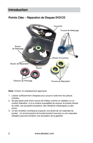 Page 24www.aleratec.com
2
Introduction
Points Clés – Réparation de Disques DVD/CD
Note: Choisir un emplacement approprié
Laisser suffisamment d'espace pour pouvoir actionner les pièces 
1. 
mobiles.
Ne pas placer près d'une source de chaleur comme un radiateur ou un 
2. 
conduit d'aération, ni à un endroit susceptible de recevoir la lum\
ière directe 
du soleil, une poussière excessive, des vibrations mécaniques ou d\
es 
chocs.
Un bon entretien contribuera à assurer une durée de vie maximale d\
u...