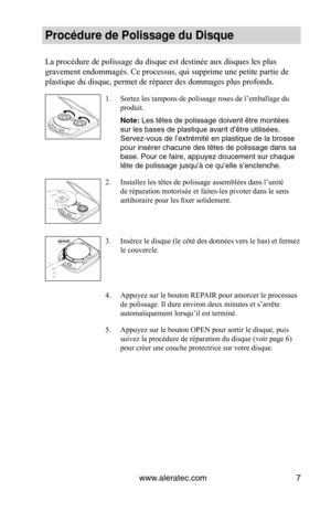 Page 29www.aleratec.com7
Procédure de Polissage du Disque
La	procédure	de	polissage	du	disque	est	destinée	aux	disques	les	plus	
gravement	endommagés.	Ce	processus,	qui	supprime	une	petite	partie	de	
plastique	du	disque,	permet	de	réparer	des	dommages	plus	profonds.
Sortez les tampons de polissage roses de l’emballage du 
1. 
produit.
Note: Les têtes de polissage doivent être montées 
sur les bases de plastique avant d’être utilisées. 
Servez-vous de l’extrémité en plastique de la brosse 
pour insérer chacune...