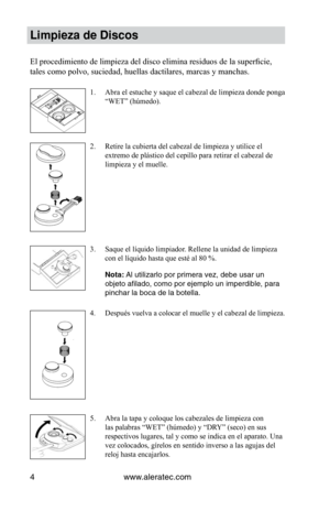 Page 44www.aleratec.com
4
Limpieza de Discos
El	procedimiento	de	limpieza	del	disco	elimina	residuos	de	la	superficie,	
tales como polvo, suciedad, huellas dactilares, marcas y manchas.
Abra el estuche y saque el cabezal de limpieza donde ponga 
1. 
“WET”	(húmedo).
Retire la cubierta del cabezal de limpieza y utilice el 
2. 
extremo de plástico del cepillo para retirar el cabezal de 
limpieza y el muelle.
Saque el líquido limpiador. Rellene la unidad de limpieza 
3. 
con	el	líquido	hasta	que	esté	al	80	%.
Nota:...