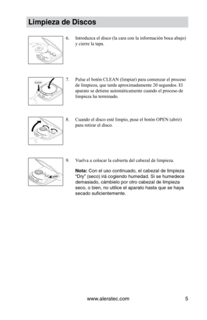 Page 45www.aleratec.com5
Limpieza de Discos
Introduzca el disco (la cara con la información boca abajo) 
6. 
y cierre la tapa.
Pulse el botón CLEAN (limpiar) para comenzar el proceso 
7. 
de limpieza, que tarda aproximadamente 20 segundos. El 
aparato se detiene automáticamente cuando el proceso de 
limpieza ha terminado.
Cuando	el	disco	esté	limpio,	puse	el	botón	OPEN	(abrir)	
8. 
para retirar el disco.
Vuelva a colocar la cubierta del cabezal de limpieza.
9. 
Nota: Con el uso continuado, el cabezal de...