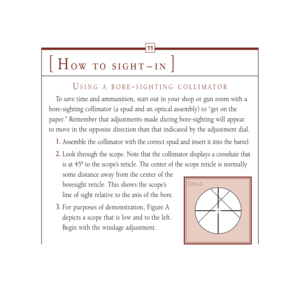 Page 14[
H
ow to sight – in
]
11
USING A BORE
-SIGHTING COLLIMATOR
To save time and ammunition, start out in your shop or gun room with a
bore-sighting collimator (a spud and an optical assembly) to “get on the
paper.” Remember that adjustments made during bore-sighting will appear
to move in the opposite direction than that indicated by the adjustment dial.
1.
Assemble the collimator with the correct spud and insert it into the barrel.
2.
Look through the scope. Note that the collimator displays a crosshair...