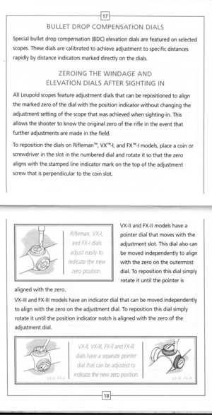 Page 11
BULLETDROPCOMPENSATIONDIALS
17
Special
bulletdropcompensation
(BDC)
elevationdialsarefeaturedonselected
scopes.Thesedialsarecalibratedtoachieveadjustmenttospecificdistances
rapidlybydistanceindicatorsmarkeddirectlyonthedials.
ZEROINGTHEWINDAGEAND
ELEVATIONDIALSAFTERSIGHTINGIN
AllLeupoldscopesfeatureadjustmentdialsthatcanberepositionedtoalign
themarkedzeroofthedialwiththepositionindicatorwithoutchangingthe
adjustmentsettingofthescopethatwasachievedwhensighting-in.This...