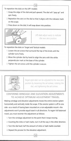 Page 12
~
Torepositionthedials
ontheLPS~models:

1.Grasp
theedgeofthedial
andpullupward.Thedial
will
popupand
spinfreely.
2.Repositionthezero
onthe
dialsothatitalignswiththeindicatormark
onthescope.
3.
Press
downonthedial;itwillsnapdownintoposition.
LPSdialsadjusteasilytoindicate
thenewzeroposition
Torepositionthedials
on
TargetandTactical
models:

1.
Loosenthesetscrewsthatsurroundthetopoftheknobuntilthe
cylinderturnsfreely.
2.Movethecylinderdialbyhandtoalignthezerowiththewhite...