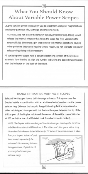 Page 13
21
WhatYouShouldKnow
AboutVariablePowerScopes

Leupoldvariablepowerscopesallowyoutoselectfromarangeofmagnifications
tosuityourparticularrifle,cartridge,andshootingneeds.
WARNING:Donotloosenthescrewinthepowerselectorring.Doingso
will

releasetheinternalnitrogenthatkeepsthescopefogfree.Looseningthe
screwwillalsodisconnectapinthatcontrolstheinternaloperations,causing
otherproblemsthatwouldrequirefactoryrepairs.Donotlubricatethepower
selectorring;doingsoisunnecessary....