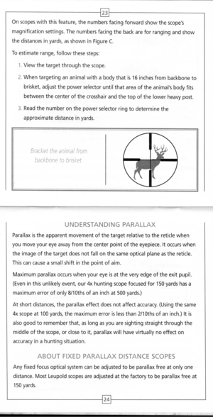 Page 14
~
Onscopeswiththisfeature,thenumbersfacingforwardshowthescopes
magnificationsettings.Thenumbersfacingthebackareforrangingandshow
thedistancesinyards,asshowninFigureC.
Toestimaterange,followthesesteps:
1.Viewthetargetthroughthescope.
2.Whentargetingananimalwithabodythatis16inchesfrombackboneto
brisket,adjustthepowerselectoruntilthatareaoftheanimalsbodyfits
betweenthecenterofthecrosshairandthetopofthelowerheavypost.
3.Readthenumberonthepowerselectorringtodeterminethe
approximatedistanceinyards....