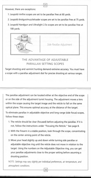 Page 15
25
However,thereareexceptions:
1.Leupoldrimfirescopesaresettobeparallaxfreeat60yards.
2.Leupoldshotgunlmuzzleloaderscopesaresettobeparallaxfreeat75yards.
3.LeupoldHandgunandUltralight2.5xscopesaresettobeparallaxfreeat
100yards.

SideParallaxAdjustment

THEADVANTAGEOFADJUSTABLE
PARALLAXSETTINGSCOPES
Targetshootingandvarminthuntingdemandextremeaccuracy.Youmusthave
ascopewithaparallaxadjustmentdialforpreciseshootingatvariousranges.
Theparallaxadjustmentcanbelocatedeitherattheobjectiveendofthescope...