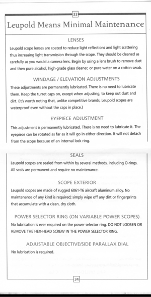 Page 19
33
LeupoldMeansMinimalMaintenance

LENSES

Leupoldscopelensesarecoatedtoreducelightreflectionsandlightscattering
thusincreasinglighttransmissionthroughthescope.Theyshouldbecleanedas
carefullyasyouwouldacameralens.Beginbyusingalensbrushtoremovedust
andthenpurealcohol,high-gradeglasscleaner,orpurewateronacottonswab.
WINDAGE/ELEVATIONADJUSTMENTS
Theseadjustmentsarepermanentlylubricated.Thereisnoneedtolubricate
them.Keeptheturretcapson,exceptwhenadjusting,tokeepoutdustand...