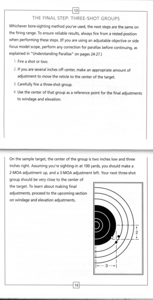 Page 9
13
L--
THEFINALSTEP:THREE-SHOTGROUPS

Whicheverbore-sightingmethodyouveused,thenextstepsarethesameon
thefiringrange.Toensurereliableresults,alwaysfirefromarestedposition
whenperformingthesesteps.(Ifyouareusinganadjustableobjectiveorside
focusmodelscope,performanycorrectionforparallaxbeforecontinuing,as
explainedinUnderstandingParallaxonpages24-27.)
1.Fireashotortwo.
2.Ifyouareseveralinchesoffcenter,makeanappropriateamountof
adjustmenttomovethereticletothecenterofthetarget....