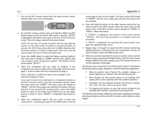 Page 101RV-5Appendix C
C-5
1. Line up the RV-5 remote control with the other remote control,
head-to-head, one or two inches apart.
2. On the RV-5 remote control, press and hold the MAIN and ENT
(Enter) buttons at the same time. After about 3 seconds, “SETUP”
is displayed in the Menu name area at the top of the LCD touch
screen. This is the Setup mode of the remote control.
NOTE: You now have 30 seconds to perform the next step while the
remote is in the Setup mode. If a button is not pressed within 30
seconds,...