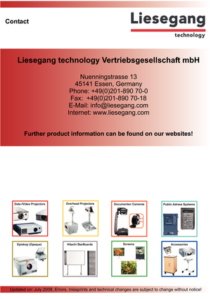 Page 8Liesegang technology Vertriebsgesellschaft mbH
Nuenningstrasse 13
45141 Essen, Germany
Phone: +49(0)201-890 70-0
Fax: +49(0)201-890 70-18
E-Mail: info@liesegang.com
Internet: www.liesegang.com
Further product information can be found on our websites!
Contact
Updated on: July 2008, Errors, missprints and technical changes are subject to change without notice!
Episkop (Opaque)ScreensAccessoriesHitachi StarBoards
Data-/Video ProjectorsOverhead ProjectorsDocumenten CamerasPublic Adress Systems 
