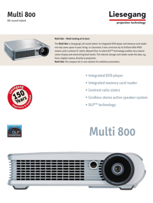 Page 1Multi 800 – Multi-tasking at its best.
The Multi 800is Liesegang’s all-round-talent. Its integrated DVD player and memory card reader
not only saves space in your living- or classroom, it also convinces by its brilliant 1800 ANSI
lumens and a contrast of  2200:1. Beyond that, its latest DLP™ technology enables very natural
colour display and astonishing black levels. The internal storage card reader sends the data, e.g.
from a digital camera, directly to projection.
Multi 800:The compact all-in-one...