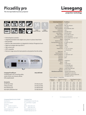 Page 2Piccadilly pro
The microportable business projector
Technical Specifications*Piccadilly pro
* Subject to modification, ** Average lifetime
Updated on: 07/ 2004
Your Liesegang specialist dealer
Liesegang Optoelectronics GmbH Liesegang Corp.
Kaistrasse 5 1001 W. Cypress Creek Rd. 103
40221 Duesseldorf Ft. Lauderdale, FL 33309
Germany USA
phone +49 (0) 2 11 / 39 01-1 phone (954) 489 23 01
fax +49 (0) 2 11 / 39 01-227 fax (954) 489 23 18
www.liesegang.com www.liesegangcorp.com
info@liesegang.com...