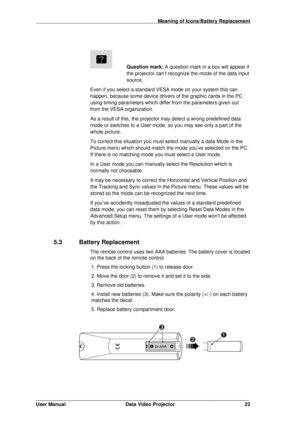 Page 23                                                                                         Meaning of Icons/Battery Replacement
_______________________________________________________________
User Manual Data Video Projector 22
Question mark: 
A question mark in a box will appear if
the projector can’t recognize the mode of the data input
source.
Even if you select a standard VESA mode on your system this can 
happen, because some device drivers of the graphic cards in the PC 
using timing parameters which...