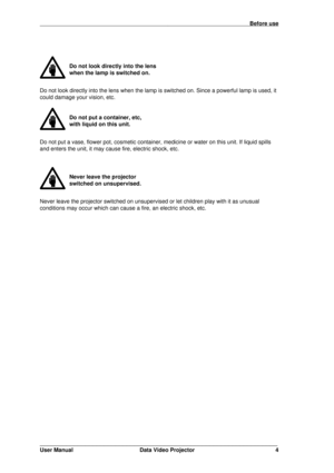 Page 5                                                                                                                                         Before use
_______________________________________________________________
User Manual Data Video Projector 4
Do not look directly into the lens
when the lamp is switched on.
Do not look directly into the lens when the lamp is switched on. Since a powerful lamp is used, it
could damage your vision, etc.
Do not put a container, etc,
with liquid on this unit.
Do not put a...