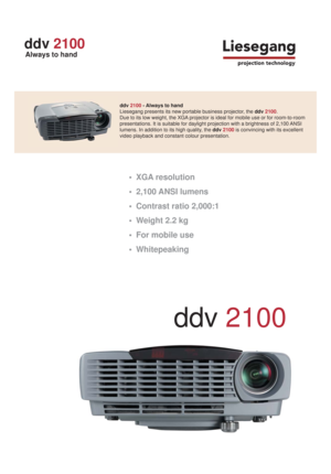 Page 1     
ddv 2100 - Always to hand       
Liesegang presents its new portable business projector, the ddv 2100. 
Due to its low weight, the XGA projector is ideal for mobile use or for room-to-room  
presentations. It is suitable for daylight projection with a brightness of 2,100 ANSI   
lumens. In addition to its high quality, the ddv 2100 is convincing with its excellent 
video playback and constant colour presentation. 
 • XGA resolution
 •
 2,100 ANSI lumens
 •
 Contrast ratio 2,000:1
 •
 Weight 2.2 kg...