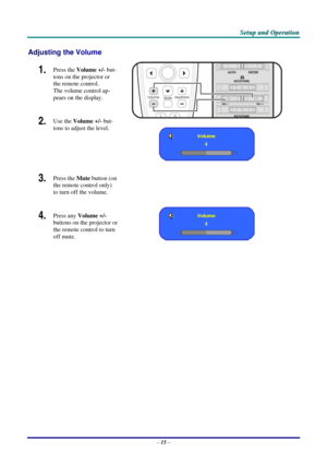 Page 22
SSSeeetttuuuppp   aaannnddd   OOOpppeeerrraaatttiiiooonnn   
Adjusting the Volume 
1.  Press the Volume +/- but-
tons on the projector or 
the remote control.  
The volume control ap-
pears on the display. 
2.  Use the Volume +/- but-
tons to adjust the level. 
 
 
3.  Press the Mute button (on 
the remote control only) 
to turn off the volume.  
 
4.  Press any Volume +/- 
buttons on the projector or 
the remote control to turn 
off mute.  
 
 
– 15 –  