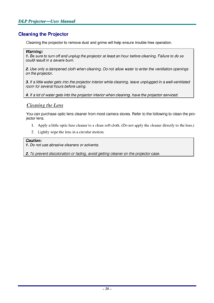 Page 35
DDDLLLPPP   PPPrrrooojjjeeeccctttooorrr———UUUssseeerrr   MMMaaannnuuuaaalll   
Cleaning the Projector 
Cleaning the projector to remove dust and grime will help ensure trouble-free operation.  
Warning: 
1. Be sure to turn off and unplug the projector at least an hour before cleaning. Failure to do so 
could result in a severe burn. 
2. Use only a dampened cloth when cleaning. Do not allow water to enter the ventilation openings 
on the projector.  
3. If a little water gets into the projector interior...