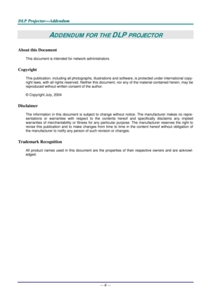 Page 47
DDDLLLPPP   PPPrrrooojjjeeeccctttooorrr———AAAddddddeeennnddduuummm   
ADDENDUM FOR THE DLP PROJECTOR 
About this Document 
This document is intended for network administrators.  
Copyright  
This publication, including all photographs, illustrations and software, is protected under international copy-
right laws, with all rights reserved. Neither this document, nor any of the material contained herein, may be 
reproduced without written consent of the author. 
© Copyright July, 2004 
Disclaimer 
The...