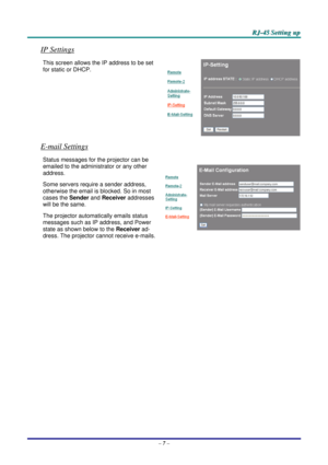 Page 52
   RRRJJJ---444555   SSSeeettttttiiinnnggg   uuuppp   
IP Settings 
This screen allows the IP address to be set 
for static or DHCP. 
E-mail Settings 
Status messages for the projector can be 
emailed to the administrator or any other 
address.  
Some servers require a sender address, 
otherwise the email is blocked. So in most 
cases the Sender and Receiver addresses 
will be the same.  
The projector automatically emails status 
messages such as IP address, and Power 
state as shown below to the...