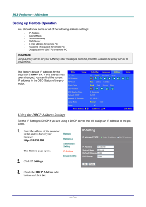 Page 53
DDDLLLPPP   PPPrrrooojjjeeeccctttooorrr———AAAddddddeeennnddduuummm   
Setting up Remote Operation 
You should know some or all of the following address settings: 
- IP Address 
- Subnet Mask 
- Default Gateway 
- DNS Server 
- E-mail address for remote PC 
- Password (if required) for remote PC 
- Outgoing server (SMTP) for remote PC 
Important: 
Using a proxy server for your LAN may filter messages from the projector. Disable the proxy server to 
prevent this. 
 
The factory default IP address for the...
