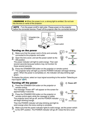 Page 17
16

Power on/off
Power on/off
WARNING  ►When the power is on, a strong light is emitted. Do not look 
into the lens or vents of the projector.
NOTE  •  Turn the power on/off in right order. Please power on the projector 
before the connected devices. Power off the projector after the connected devices.
Power switch
STANDBY/ON 
button
POWER indicator
Turning on the power
1. Make sure that the power cord is ﬁrmly and correctly 
connected to the projector and outlet.  
2. Open the lens cover, and set the...
