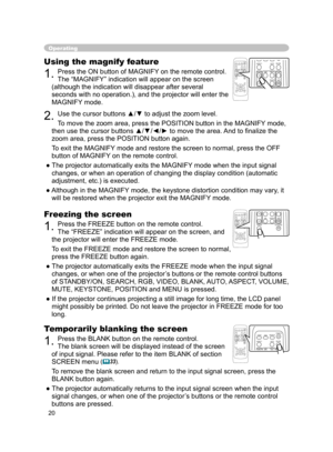 Page 21
20

Operating
Freezing the screen
1. Press the FREEZE button on the remote control.  
The “FREEZE” indication will appear on the screen, and 
the projector will enter the FREEZE mode.
To exit the  FREEZ
E mode and restore the screen to normal, 
press the FREEZE button again. 
● The projector automatically exits the FREEZE mode when the input signal 
changes, or when  one of the projector’s buttons or the remote control buttons 
of STANDBY/ON, SEARCH, RGB, VIDEO, BLANK, AUTO, ASPECT, VOLUME, 
MUTE,...