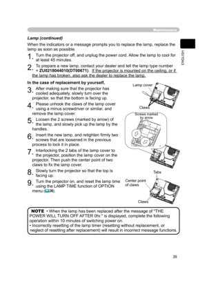 Page 40
39
ENGLISH

Lamp (continued)
When the indicators or a message prompts you to replace the lamp, replace the 
lamp as soon as possible.
1. Turn the projector off, and unplug the power cord. Allow the lamp to cool for 
at least 45 minutes.
2. To prepare a new lamp, contact your dealer and tell the lamp type number    
= ZU0218044010(DT00671).  If the projector is mounted on the ceiling, or if 
the lamp has broken, also ask the dealer to replace the lamp.
In the case of replacement by yourself,
3. After...