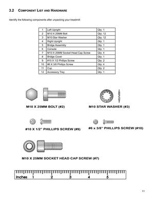 Page 1311
3.2 component LISt anD HarDware
Identify the following components after unpacking your treadmill:
 
1Left UprightQty: 1
2M10 X 25MM Bolt Qty: 12
3M10 Star WasherQty: 12
4Right UprightQty: 1
5Bridge AssemblyQty: 1
6ConsoleQty: 1
7M10 X 25MM Socket Head Cap ScrewQty: 4
8Bridge CoverQty: 1
9#10 X 1/2 Phillips ScrewQty: 2
10#6 X 3/8 Phillips ScrewQty: 4
11CupQty: 2
12Accessory TrayQty: 1
M10 X 25MM BOLT (#2) M10 STAR WASHER (#3)
#10 X 1/2” PHILLIPS SCREW (#9) #6 x 3/8” PHILLIPS SCREW (#10)
M10 X 25MM...