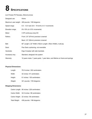 Page 2927
8 SpecIfIcatIonS
LIfe fItneSS t5 treaDmILL SpecIfIcatIonS
Designed use:   Home
Maximum user weight: 400 pounds / 180 kilograms
Speed range:   0.5 - 12.0 mph (0.8 - 19 km/h) in 0.1 increments
Elevation range: 0%-15% (in 0.5% increments)
Motor:     3 HP continuous duty DC
Rollers:    Front: 2.6” (67mm) precision crowned 
     Back: 2.0” (50mm) precision crowned
Belt:     60” Length x 22” Width (152cm Length x 56cm Width), multi-ply
Deck:     Flex Deck cushioning, not reversible
Handrails:   Ergo...