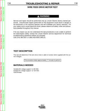 Page 101F-48TROUBLESHOOTING & REPAIRF-48
NA-5
TEST DESCRIPTION
This test will determine if the wire drive motor is able to function whe\
n supplied with the cor-
rect voltages..
MATERIALS NEEDED
Variable DC voltage supply 0  to 90 VDC
Isolated DC voltage supply 0  to 120 VDC
Volt/Ohmeter
WIRE FEED DRIVE MOTOR TEST
Service and repair should be performed only by Lincoln Electric factory trained per-
sonnel. Unauthorized repairs performed on this equipment could result in danger to
the technician or the machine...