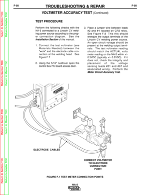 Page 111F-58TROUBLESHOOTING & REPAIRF-58
TEST PROCEDURE
Perform the following checks with the
NA-5 connected to a Lincoln CV weld-
ing power source according to the prop-
er connection diagram.  See the
Installation Sectionof this manual.
1.  Connect the test voltmeter (see Materials Needed) between the
work and the electrode cable con-
nection at the welding head.  See
Figure F.7
2.  Using the 5/16 nutdriver open the control box PC board access door.  3.  Place a jumper wire between leads
#2 and #4 located on...